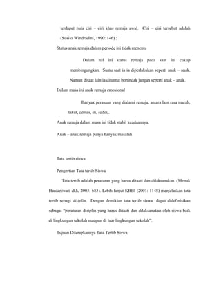 terdapat pula ciri – ciri khas remaja awal. Ciri – ciri tersebut adalah

      (Susilo Windradini, 1990: 146) :

    Status anak remaja dalam periode ini tidak menentu

                   Dalam hal       ini status remaja pada saat       ini cukup

           membingungkan. Suatu saat ia ia diperlakukan seperti anak – anak.

           Namun disaat lain ia dituntut bertindak jangan seperti anak – anak.

    Dalam masa ini anak remaja emosional

                  Banyak perasaan yang dialami remaja, antara lain rasa marah,

          takut, cemas, iri, sedih,..

    Anak remaja dalam masa ini tidak stabil keadaannya.

    Anak – anak remaja punya banyak masalah




    Tata tertib siswa

    Pengertian Tata tertib Siswa

       Tata tertib adalah peraturan yang harus ditaati dan dilaksanakan. (Menuk

Hardaniwati dkk, 2003: 683). Lebih lanjut KBBI (2001: 1148) menjelaskan tata

tertib sebagi disiplin. Dengan demikian tata tertib siswa dapat didefinisikan

sebagai “peraturan disiplin yang harus ditaati dan dilaksanakan oleh siswa baik

di lingkungan sekolah maupun di luar lingkungan sekolah”.

    Tujuan Diterapkannya Tata Tertib Siswa
 