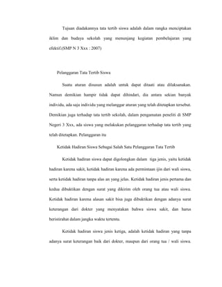 Tujuan diadakannya tata tertib siswa adalah dalam rangka menciptakan

iklim dan budaya sekolah yang menunjang kegiatan pembelajaran yang

efektif.(SMP N 3 Xxx : 2007)




    Pelanggaran Tata Tertib Siswa

       Suatu aturan disusun adalah untuk dapat ditaati atau dilaksanakan.

Namun demikian hampir tidak dapat dihindari, dia antara sekian banyak

individu, ada saja individu yang melanggar aturan yang telah ditetapkan tersebut.

Demikian juga terhadap tata tertib sekolah, dalam pengamatan peneliti di SMP

Negeri 3 Xxx, ada siswa yang melakukan pelanggaran terhadap tata tertib yang

telah ditetapkan. Pelanggaran itu

    Ketidak Hadiran Siswa Sebagai Salah Satu Pelanggaran Tata Tertib

       Ketidak hadiran siswa dapat digolongkan dalam tiga jenis, yaitu ketidak

hadiran karena sakit, ketidak hadiran karena ada permintaan ijin dari wali siswa,

serta ketidak hadiran tanpa alas an yang jelas. Ketidak hadiran jenis pertama dan

kedua dibuktikan dengan surat yang dikirim oleh orang tua atau wali siswa.

Ketidak hadiran karena alasan sakit bisa juga dibuktikan dengan adanya surat

keterangan dari dokter yang menyatakan bahwa siswa sakit, dan harus

beristirahat dalam jangka waktu tertentu.

       Ketidak hadiran siswa jenis ketiga, adalah ketidak hadiran yang tanpa

adanya surat keterangan baik dari dokter, maupun dari orang tua / wali siswa.
 