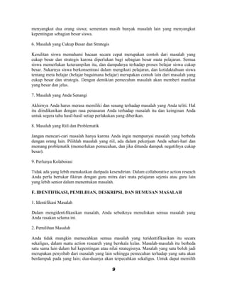menyangkut dua orang siswa; sementara masih banyak masalah lain yang menyangkut
kepentingan sebagian besar siswa.

6. Masalah yang Cukup Besar dan Strategis

Kesulitan siswa memahami bacaan secara cepat merupakan contoh dari masalah yang
cukup besar dan strategis karena diperlukan bagi sebagian besar mata pelajaran. Semua
siswa memerlukan keterampilan itu, dan dampaknya terhadap proses belajar siswa cukup
besar. Sukarnya siswa berkonsentrasi dalam mengikuti pelajaran, dan ketidaktahuan siswa
tentang meta belajar (belajar bagaimana belajar) merupakan contoh lain dari masalah yang
cukup besar dan strategis. Dengan demikian pemecahan masalah akan memberi manfaat
yang besar dan jelas.

7. Masalah yang Anda Senangi

Akhirnya Anda harus merasa memiliki dan senang terhadap masalah yang Anda teliti. Hal
itu diindikasikan dengan rasa penasaran Anda terhadap masalah itu dan keinginan Anda
untuk segera tahu hasil-hasil setiap perlakukan yang diberikan.

8. Masalah yang Riil dan Problematik

Jangan mencari-cari masalah hanya karena Anda ingin mempunyai masalah yang berbeda
dengan orang lain. Pilihlah masalah yang riil, ada dalam pekerjaan Anda sehari-hari dan
memang problematik (memerlukan pemecahan, dan jika ditunda dampak negatifnya cukup
besar).

9. Perlunya Kolaborasi

Tidak ada yang lebih menakutkan daripada kesendirian. Dalam collaborative action reseach
Anda perlu bertukar fikiran dengan guru mitra dari mata pelajaran sejenis atau guru lain
yang lebih senior dalam menentukan masalah.

F. IDENTIFIKASI, PEMILIHAN, DESKRIPSI, DAN RUMUSAN MASALAH

1. Identifikasi Masalah

Dalam mengidentifikasikan masalah, Anda sebaiknya menuliskan semua masalah yang
Anda rasakan selama ini.

2. Pemilihan Masalah

Anda tidak mungkin memecahkan semua masalah yang teridentifikasikan itu secara
sekaligus, dalam suatu action research yang berskala kelas. Masalah-masalah itu berbeda
satu sama lain dalam hal kepentingan atau nilai strategisnya. Masalah yang satu boleh jadi
merupakan penyebab dari masalah yang lain sehingga pemecahan terhadap yang satu akan
berdampak pada yang lain; dua-duanya akan terpecahkan sekaligus. Untuk dapat memilih

                                            9
 