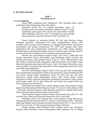 G. METODE INKUIRI

                                      BAB I
                                  PENDAHULUAN
1.1 Latar Belakang
          Dalam GBPP pendidikan dasar (Depdikbud, 1994) dijelaskan bahwa tujuan
    pembelajaran Ilmu Pengetahuan Alam (IPA) adalah :
          memahami konsep IPA, (2) memiliki ketrampilan proses, (3)
          bersikap ilmiah, (4) mempu menerapkan berbagai konsep IPA untuk
          menjelaskan gejala-gejala alam semesta dan memecahkan masalah
          dalam kehidupan sehari-hari, serta (5) memupuk rasa cinta terhadap
          alam semesta dan menyadari kebesaran Tuhan Yang Maha Esa

           Tujuan kurikuler ini mencakup hakekat IPA dan juga kaitannya dengan
   kehidupan sehari-hari. Pembelajaran IPA harus menggambarkan, dijiwai, serta
   diarahkan untuk mencapai tujuan kurikuler ini. Perangkat pembelajaran, perencanaan
   pembelajaran, dan kegiatan pembelajaran IPA SMP harus mengacu pada tujuan
   pembelajaran IPA dan memperhatikan karakteristik siswa SMP sebagai pebelajar.
   Demikian pula ketrampilan-ketrampilan yang harus dikuasai untuk mencapai tujuan di
   atas harus benar-benar dilatihkan di kelas melalui kegiatan pembelajaran.
           Menurut teori perkembangan kognitif Piaget, siswa kelas 3 SMP pada taraf
   berpikir operasional formal, pola berpikir yang ditunjukkan adalah sistematis dan
   meliputi proses-proses yang komplek (Amin, P dan K : 1987). Operasionalnya tidak
   lagi terbatas semata-mata pada penggunaan objek/benda-benda yang kongkrit tetapi
   dapat pula digunakan pada operasional lainnya. Anak telah dapat memecahkan semua
   macam problem yang hanya dapat dipecahkan melalui penggunaan operasional logika
   yang lebih tinggi tingkatannya
           Dari teori perkembangan kognitif Piaget di atas jika guru telah melaksanakan
   proses pembelajaran menggunakan metode yang proporsional, tujuan pembelajaran IPA
   yang dirinci menjadi tujuan pembelajaran umum dan lebih rinci lagi serta lebih
   operasional menjadi tujuan pembelajaran khusus lebih mudah dicapai, namun
   kenyataannya dalam setiap kali pelaksanaan pembelajaran pencapaian tujuan tersebut
   masih sangat rendah. Hal itu dapat dilihat dari hasil belajar siwa sangat rendah atau
   belum mencapai target ketuntasan.
           Berdasarkan pemantauan hasil evaluasi ulangan harian mata pelajaran biologi
   pada konsep Kelangsungan Hidup Organisme kelas 3 F semester I tahun pelajaran 2004
   – 2005 pada subkonsep Adaptasi setelah dilakukan analisis hasil ulangan harian masih
   belum mencapai target ketuntasan belajar secara klasikal.
           Yang dimaksud dengan ketuntasan belajar secara klasikal yaitu jika 85 % dari
   sejumlah siswa dalam satu kelas telah memperoleh nilai 6,5 atau lebih.
           Sedangkan analisis hasil ulangan harian mata pelajaran biologi pada konsep
   Kelangsungan Hidup Organisme kelas 3 F semester I tahun pelajaran 2004 – 2005 pada
   subkonsep Adaptasi hanya mencapai ketuntasan belajar klasikal 56,8 %, yaitu 25 siswa
   dari 44 siswa di kelas 3 F telah mencapai ketuntasan belajar individual.
           Dengan demikian dapat dikatakan bahwa sebagian besar siswa mengalami
   kesulitan untuk memahami konsep Kelangsungan hidup organisme. Hal ini diduga
 