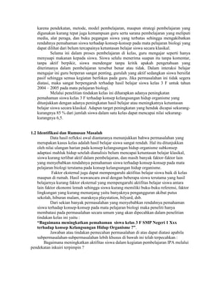 karena pendekatan, metode, model pembelajaran, maupun strategi pembelajaran yang
   digunakan kurang tepat juga kemampuan guru serta sarana pembelajaran yang meliputi
   media, alat peraga, dan buku pegangan siswa yang terbatas sehingga mengakibatkan
   rendahnya pemahaman siswa terhadap konsep-konsep pada mata pelajaran biologi yang
   dapat dilihat dari belum tercapainya ketuntasan belajar siswa secara klasikal.
           Selama ini dalam proses pembelajaran di kelas, guru mengajar seperti hanya
   menyuapi makanan kepada siswa. Siswa selalu menerima suapan itu tanpa komentar,
   tanpa aktif berpikir, siswa mendengar tanpa kritik apakah pengetahuan yang
   diterimanya dalam pembelajaran tersebut benar atau tidak. Dalam interaksi belajar
   mengajar ini guru berperan sangat penting, gurulah yang aktif sedangkan siswa bersifat
   pasif sehingga semua kegiatan berfokus pada guru. Jika permasalahan ini tidak segera
   diatasi, maka sangat berpengaruh terhadap hasil belajar siswa kelas 3 F untuk tahun
   2004 – 2005 pada mata pelajaran biologi.
           Melalui penelitian tindakan kelas ini diharapkan adanya peningkatan
   pemahaman siswa kelas 3 F terhadap konsep kelangsungan hidup organisme yang
   ditunjukkan dengan adanya peningkatan hasil belajar atau meningkatnya ketuntasan
   belajar siswa secara klasikal. Adapun target peningkatan yang hendak dicapai sekurang-
   kurangnya 85 % dari jumlah siswa dalam satu kelas dapat mencapai nilai sekurang-
   kurangnya 6,5.


1.2 Identifikasi dan Rumusan Masalah
            Data hasil refleksi awal diantaranya menunjukkan bahwa permasalahan yang
    merupakan kasus kelas adalah hasil belajar siswa sangat rendah. Hal itu ditunjukkan
    oleh nilai ulangan harian pada konsep kelangsungan hidup organisme subkonsep
    adaptasi mahluk hidup setelah dianalisis belum mencapai ketuntasan belajar klasikal,
    siswa kurang terlibat aktif dalam pembelajaran, dan masih banyak faktor-faktor lain
    yang menyebabkan rendahnya pemahaman siswa terhadap konsep-konsep pada mata
    pelajaran biologi terutama pada konsep kelangsungan hidup organisme.
             Faktor eksternal juga dapat mempengaruhi aktifitas belajar siswa baik di kelas
    maupun di rumah. Hasil wawancara awal dengan beberapa siswa terutama yang hasil
    belajarnya kurang faktor eksternal yang mempengaruhi aktifitas belajar siswa antara
    lain faktor ekonomi lemah sehingga siswa kurang memiliki buku-buku referensi, faktor
    lingkungan yang kurang menunjang yaitu banyaknya pengangguran akibat putus
    sekolah, hiburan malam, maraknya playstation, bilyard, dsb.
            Dari sekian banyak permasalahan yang menyebabkan rendahnya pemahaman
    siswa terhadap konsep-konsep pada mata pelajaran biologi maka peneliti hanya
    membatasi pada permasalahan secara umum yang akan dipecahkan dalam penelitian
    tindakan kelas ini yaitu :
    “Bagaimana meningkatkan pemahaman siswa kelas 3 F SMP Negeri 1 Xxx
    terhadap konsep Kelangsungan Hidup Organisme ?”.
            Jawaban atau tindakan pemecahan permasalahan di atas dapat diatasi apabila
    subpermasalahan-subpermasalahan lebih khusus di bawah ini telah terpecahkan :
        Bagaimana meningkatkan aktifitas siswa dalam kegiatan pembelajaran IPA melalui
pendekatan inkuiri terpimpin ?
 