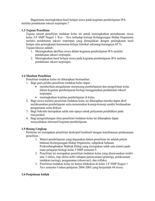 Bagaimana meningkatkan hasil belajar siswa pada kegiatan pembelajaran IPA
melalui pendekatan inkuiri terpimpin ?

1.3 Tujuan Penelitian
    Tujuan umum penelitian tindakan kelas ini untuk meningkatkan pemahaman siswa
    kelas 3-F SMP Negeri 1 Xxx – Xxx terhadap konsep Kelangsungan Hidup Organisme
    melalui pendekatan inkuiri terpimpin yang ditunjukkan dengan peningkatan hasil
    belajar atau peningkatan ketuntasan belajar klasikal sekurang-kurangnya 85 %.
    Tujuan khusus adalah :
        1. Meningkatkan aktifitas siswa dalam kegiatan pembelajaran IPA melalui
            pendekatan inkuiri terpimpin.
        2. Meningkatkan hasil belajar siswa pada kegiatan pembelajaran IPA melalui
            pendekatan inkuiri terpimpin.



1.4 Manfaat Penelitian
    Penelitian tindakan kelas ini diharapkan bermanfaat :
    1. Bagi guru pelaku penelitian tindakan kelas dapat :
             memberikan pengalaman merancang pembelajaran dan pengelolaan kelas
                dalam kegiatan pembelajaran biologi menggunakan pendekatan inkuiri
                terpimpin.
             meningkatkan kualitas pembelajaran di kelas.
    2. Bagi siswa melalui penelitian tindakan kelas ini diharapkan mereka dapat aktif
       melaksanakan pembelajaran serta menemukan konsep-konsep sendiri berdasarkan
       pengamatan serta diskusi.
    3. Bagi Sekolah merupakan salah satu upaya untuk pelayanan pendidikan pada
       masyarakat.
    4. Bagi pengembangan ilmu penelitian tindakan kelas ini diharapkan dapat
       menyediakan alternatif kegiatan pembelajaran.

1.5 Ruang Lingkup
    Penlitian ini merupakan penelitian deskriptif kualitatif dengan keterbatasan pelaksanaan
    penelitian :
            1. Materi pembelajaran yang digunakan dalam penelitian ini adalah pokok
                 bahasan Kelangsungan Hidup Organisme, subpokok bahasan
                 Perkembangbiakan Mahluk Hidup yang merupakan salah satu materi pada
                 mata pelajaran biologi kelas 3 SMP semester I.
            2. Penelitian ini merupakan penelitian tindakan kelas yang direncanakan terdiri
                 atas 3 siklus, tiap siklus tediri tahapan perencanaan (planing), pelaksanaan
                 tindakan (acting), pengamatan (observasi), dan refleksi.
            3. Penelitian tindakan kelas ini hanya dilakukan di kelas 3 F SMP Negeri 1
                 Xxx semester I tahun pelajaran 2004-2005 yang berjumlah 44 siswa.

1.6 Penjelasan Istilah
 