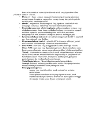 Berikut ini diberikan uraian definisi istilah-istilah yang digunakan dalam
penelitian tindakan kelas ini.
         Discovery : Suatu kegiatan atau pembelajaran yang dirancang sedemikian
            rupa sehingga siswa dapat menemukan konsep-konsep dan prinsip-prinsip
            melalui proses mentalnya sendiri.
         Inkuiri : pengetahuan dan ketrampilan yang diperoleh siswa bukan dari
            mengingat suatu fakta-fakta tetapi hasil dari menemukan sendiri.
         Pembelajaran metode inkuiri terpimpin adalah serangkaian kegiatan yang
            dilakukan guru dan siswa, siswa melakukan kegiatan : merumuskan masalah,
            membuat hipotesis, merencanakan kegiatan, melakukan percobaan,
            mengumpulkan data, membuat kesimpulan dibawah bimbingan guru.
         Ketuntasan belajar individual : siswa telah memperoleh skor 65 % atau lebih
            dari skor maksimal yang diujikan.
         Ketuntasan belajar klasikal : sejumlah 85 % siswa atau lebih dari jumlah
            siswa du kelas telah mencapai ketuntasan belajar individual.
         Pendekatan : suatu cara yang dianggap terbaik untuk mencapai sesuatu.
            Dalam PBM : suatu cara yang digunakan agar siswa dapat memahami suatu
            konsep pengetahuab dan mampu menerapkannya dalam kehidupan sehari-hari.
            Metode : perencanaan secara menyeluruh untuk menyajikan materi pelajaran
            secara teratur, bersifat prosedural melalui langkah-langkah yang teratur dan
            bertahap mulai dari penyusunan, perencanaan pembelajaran, penyajian
            pembelajaranm dan penilaian hasil pembelajaran.
            Model Pembelajaran : Skenario kegiatan pembelajaran di kelas.
            Strategi : Ilmu dan seni menggunakan semua sumber daya yang ada untuk
            melakukan kebijakan tertentu dalam perang dan damai.
            Strategi pembelajaran :
                      sesuatu yang patut dikerjakan untuk melancarkan kegiatan
                      pembelajaran
                      Proses-proses mental dan taktik yang digunakan siswa untuk
                      memfasilitasi belajar, termasuk memori dan metakognitif sehingga
                      siswa dapat belajar sesuai dengan kemampuan sendiri.
 