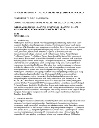 LAPORAN PENELITIAN TINDAKAN KELAS ( PTK ) TAMAN KANAK-KANAK

CONTOH KARYA TULIS ILMIAH (KTI) :

LAPORAN PENELITIAN TINDAKAN KELAS ( PTK ) TAMAN KANAK-KANAK

INTEGRASI OUTDOOR LEARNING DAN INDOOR LEARNING DALAM
MENINGKATKAN KEMANDIRIAN ANAK DI TK XXXXX

BAB I
PENDAHULUAN

1.1 Latar Belakang
Pembelajaran merupakan bentuk penyelenggaraan pendidikan yang memadukan secara
sistematis dan berkesinambungan suatu kegiatan. Pembelajaran di taman kanak-kanak
bersifat spesifik didasarkan pada tugas-tugas pertumbuhan dan perkembangan anak dengan
mengembangkan aspek-aspek perkembangan yang meliputi moral dan nilai-nilai agama,
sosial, emosional, kemandirian, berbahasa, kognitif, fisik/motorik dan seni.
Kemandirian anak sebagai salah satu aspek perkembangan Bidang Pengembangan
Pembiasaan Program Pembelajaran Taman Kanak-kanak Kurikulum 2004 mempunyai
peran penting, karena aspek kemandirian dimaksudkan untuk membina anak agar dapat
menolong dirinya sendiri dalam rangka kecakapan hidup (life skill), serta memperoleh
keterampilan dasar yang berguna untuk kelangsungan hidup anak. Melalui pemberian
rangsangan, stimulasi dan bimbingan, diharapkan akan meningkatakan perkembangan
perilaku dan sikap melalui pembiasaan yang baik, sehingga akan menjadi dasar utama
dalam pembentukan pribadi anak sesuai dengan nilai-nilai yang ada dimasyarakat.
Pembelajaran kemandirian anak yang diarahkan untuk mengembangkan kecakapan hidup
melalui kegiatan-kegiatan konkrit yang dekat dengan kehidupan anak sehari-hari
mempunyai peranan penting. Namun keberhasilan kegiatan belajar mengajar yang
mengembangkan aspek kemandirian anak sering meresahkan guru Kelompok A-1 TK
XXXXXXX. Berdasarkan pengamatan mulai awal masuk sekolah sampai pertengahan
semester I Tahun Pelajaran 2006/2007 menunjukkan bahwa kemandirian murid Kelompok
A-1 masih kurang. Kondisi ini diindikasikan dengan anak tidak mau menerima tugas dari
guru, dalam mengerjakan tugas tidak tuntas, anak kurang percaya diri mampu mengerjakan
tugas sendiri dan selalu meminta bantuan guru, serta kurang antusias dalam kegiatan belajar
mengajar. Penulis perlu mengatasi masalah tersebut dengan melaksanakan Penelitian
Tindakan Kelas (PTK).

1.2 Identifikasi Masalah
Kegiatan pembelajaran diarahkan untuk memberdayakan semua potensi peserta didik untuk
menguasai kompetensi yang diharapkan. Kegiatan pembelajaran mengembangkan
kemampuan untuk mengetahui, memahami, melakukan sesuatu, hidup dalam kebersamaan
dan mengaktualisasikan diri. Dengan demikian, kegiatan pembelajaran perlu : (1) berpusat
pada peserta didik; (2) mengembangkan kreatifitas peserta didik; (3) menciptakan kondisi
yang menyenangkan dan menantang; (4) bermuatan nilai, etika, estetika, logika dan
kinestetika; (5) menyediakan pengalaman belajar yang beragam. (Puskur 2004 dalam
 