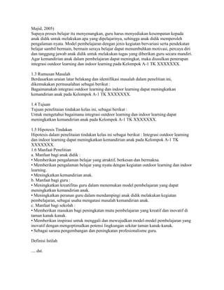 Majid, 2005)
Supaya proses belajar itu menyenangkan, guru harus menyediakan kesempatan kepada
anak didik untuk melakukan apa yang dipelajarinya, sehingga anak didik memperoleh
pengalaman nyata. Model pembelajaran dengan jenis kegiatan bervariasi serta pendekatan
belajar sambil bermain, bermain seraya belajar dapat menumbuhkan motivasi, percaya diri
dan tanggung jawab anak didik untuk melakukan tugas yang diberikan guru secara mandiri.
Agar kemandirian anak dalam pembelajaran dapat meningkat, maka diusulkan penerapan
integrasi outdoor learning dan indoor learning pada Kelompok A-1 TK XXXXXXX.

1.3 Rumusan Masalah
Berdasarkan uraian latar belakang dan identifikasi masalah dalam penelitian ini,
dikemukakan permasalahan sebagai berikut :
Bagaimanakah integrasi outdoor learning dan indoor learning dapat meningkatkan
kemandirian anak pada Kelompok A-1 TK XXXXXXX.

1.4 Tujuan
Tujuan penelitaian tindakan kelas ini, sebagai berikut :
Untuk mengetahui bagaimana integrasi outdoor learning dan indoor learning dapat
meningkatkan kemandirian anak pada Kelompok A-1 TK XXXXXXX.

1.5 Hipotesis Tindakan
Hipotesis dalam penelitaian tindakan kelas ini sebagai berikut : Integrasi outdoor learning
dan indoor learning dapat meningkatkan kemandirian anak pada Kelompok A-1 TK
XXXXXXX.
1.6 Manfaat Penelitian
a. Manfaat bagi anak didik :
• Memberikan pengalaman belajar yang atraktif, berkesan dan bermakna.
• Memberikan pengalaman belajar yang nyata dengan kegiatan outdoor learning dan indoor
learning.
• Meningkatkan kemandirian anak.
b. Manfaat bagi guru :
• Meningkatkan kreatifitas guru dalam menemukan model pembelajaran yang dapat
meningkatkan kemandirian anak.
• Meningkatkan peranan guru dalam mendampingi anak didik melakukan kegiatan
pembelajaran, sebagai usaha mengatasi masalah kemandirian anak.
c. Manfaat bagi sekolah :
• Memberikan masukan bagi peningkatan mutu pembelajaran yang kreatif dan inovatif di
taman kanak-kanak.
• Memberikan inspirasi untuk menggali dan mewujudkan model-model pembelajaran yang
inovatif dengan mengoptimalkan potensi lingkungan sekitar taman kanak-kanak.
• Sebagai sarana pengembangan dan peningkatan profesionalisme guru.

Definisi Istilah

.... dst.
 