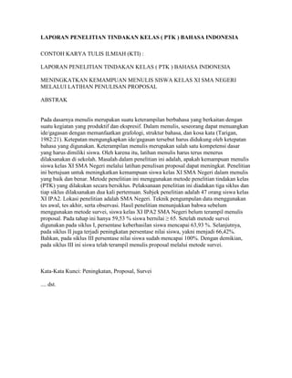 LAPORAN PENELITIAN TINDAKAN KELAS ( PTK ) BAHASA INDONESIA

CONTOH KARYA TULIS ILMIAH (KTI) :

LAPORAN PENELITIAN TINDAKAN KELAS ( PTK ) BAHASA INDONESIA

MENINGKATKAN KEMAMPUAN MENULIS SISWA KELAS XI SMA NEGERI
MELALUI LATIHAN PENULISAN PROPOSAL

ABSTRAK


Pada dasarnya menulis merupakan suatu keterampilan berbahasa yang berkaitan dengan
suatu kegiatan yang produktif dan ekspresif. Dalam menulis, seseorang dapat menuangkan
ide/gagasan dengan memanfaatkan grafologi, struktur bahasa, dan kosa kata (Tarigan,
1982:21). Ketepatan mengungkapkan ide/gagasan tersebut harus didukung oleh ketepatan
bahasa yang digunakan. Keterampilan menulis merupakan salah satu kompetensi dasar
yang harus dimiliki siswa. Oleh karena itu, latihan menulis harus terus menerus
dilaksanakan di sekolah. Masalah dalam penelitian ini adalah, apakah kemampuan menulis
siswa kelas XI SMA Negeri melalui latihan penulisan proposal dapat meningkat. Penelitian
ini bertujuan untuk meningkatkan kemampuan siswa kelas XI SMA Negeri dalam menulis
yang baik dan benar. Metode penelitian ini menggunakan metode penelitian tindakan kelas
(PTK) yang dilakukan secara bersiklus. Pelaksanaan penelitian ini diadakan tiga siklus dan
tiap siklus dilaksanakan dua kali pertemuan. Subjek penelitian adalah 47 orang siswa kelas
XI IPA2. Lokasi penelitian adalah SMA Negeri. Teknik pengumpulan data menggunakan
tes awal, tes akhir, serta observasi. Hasil penelitian menunjukkan bahwa sebelum
menggunakan metode survei, siswa kelas XI IPA2 SMA Negeri belum terampil menulis
proposal. Pada tahap ini hanya 59,53 % siswa bernilai ≥ 65. Setelah metode survei
digunakan pada siklus I, persentase keberhasilan siswa mencapai 63,93 %. Selanjutnya,
pada siklus II juga terjadi peningkatan persentase nilai siswa, yakni menjadi 66,42%.
Bahkan, pada siklus III persentase nilai siswa sudah mencapai 100%. Dengan demikian,
pada siklus III ini siswa telah terampil menulis proposal melalui metode survei.



Kata-Kata Kunci: Peningkatan, Proposal, Survei

.... dst.
 