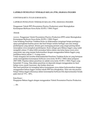 LAPORAN PENELITIAN TINDAKAN KELAS ( PTK ) BAHASA INGGRIS

CONTOH KARYA TULIS ILMIAH (KTI) :

LAPORAN PENELITIAN TINDAKAN KELAS ( PTK ) BAHASA INGGRIS

Penggunaan Teknik PPP (Presentation Practice Production) untuk Meningkatkan
Kemampuan Berbicara Siswa Kelas XI IPA 1 SMA Negeri

Abstrak

xxxxxx. Penggunaan Teknik Presentation-Practice-Production (PPP) untuk Meningkatkan
Kemampuan Berbicara Siswa Kelas XI IPA 1 SMA Negeri
Latar belakang Penelitian Tindakan Kelas ini dilaksanakan mengingat betapa pentingnya
upaya peningkatan kualitas proses dan hasil belajar melalui berbagai cara atau strategi
pembelajaran yang optimal, dimana guru memegang peranan yang sangat penting dalam
menyiapkan siswa mengikuti pembelajaran. Kami sebagai guru Bahasa Inggris yang sudah
mengabdi selama 15 tahun lebih merasakan bahwa dalam satu kelas hanya siswa-siswi
yang pintar saja yang mampu berkomunikasi dengan menggunakan bahasa Inggris yang
jumlahnya hanya sekitar 3 - 4 orang siswa.
Untuk mengatasi hal tersebut dilaksanakanlah Penelitian Tindakan Kelas ini yang bertujuan
untuk meningkatkan kemampuan berbicara siswa kelas XI IPA 1 SMA tahun pelajaran
2007/2008. Populasi dalam penelitian ini adalah siswa kelas XI IPA 1 SMA Negeri yang
berjumlah 35 orang. Data dalam penelitian ini diperoleh dengan menggunakan tes hasil
belajar siswa, jurnal, kuesioner, dan lembar observasi.
Dari hasil penelitian ini terungkap bahwa kemampuan siswa dalam berkomunikasi dengan
menggunakan bahasa Inggris melalui teknik PPP bisa ditingkatkan. Nilai rata-rata prestasi
belajar bahasa Inggris khususnya dalam keterampilan berbicara bila dipersentasekan berada
pada interval 75% - 80%.

Kata Kunci :
Pengajaran Bahasa Inggris dengan menggunakan Tehnik Presentation Practise Production.

.... dst.
 
