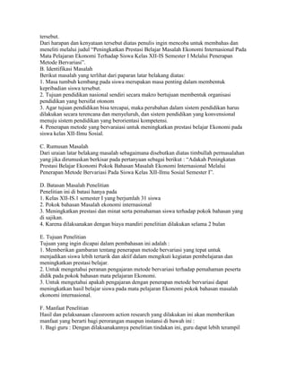 tersebut.
Dari harapan dan kenyataan tersebut diatas penulis ingin mencoba untuk membahas dan
meneliti melalui judul “Peningkatkan Prestasi Belajar Masalah Ekonomi Internasional Pada
Mata Pelajaran Ekonomi Terhadap Siswa Kelas XII-IS Semester I Melalui Penerapan
Metode Bervariasi”.
B. Identifikasi Masalah
Berikut masalah yang terlihat dari paparan latar belakang diatas:
1. Masa tumbuh kembang pada siswa merupakan masa penting dalam membentuk
kepribadian siswa tersebut.
2. Tujuan pendidikan nasional sendiri secara makro bertujuan membentuk organisasi
pendidikan yang bersifat otonom
3. Agar tujuan pendidikan bisa tercapai, maka perubahan dalam sistem pendidikan harus
dilakukan secara terencana dan menyeluruh, dan sistem pendidikan yang konvensional
menuju sistem pendidikan yang berorientasi kompetensi.
4. Penerapan metode yang bervaraiasi untuk meningkatkan prestasi belajar Ekonomi pada
siswa kelas XII-Ilmu Sosial.

C. Rumusan Masalah
Dari uraian latar belakang masalah sebagaimana disebutkan diatas timbullah permasalahan
yang jika dirumuskan berkisar pada pertanyaan sebagai berikut : “Adakah Peningkatan
Prestasi Belajar Ekonomi Pokok Bahasan Masalah Ekonomi Internasional Melalui
Penerapan Metode Bervariasi Pada Siswa Kelas XII-Ilmu Sosial Semester I”.

D. Batasan Masalah Penelitian
Penelitian ini di batasi hanya pada
1. Kelas XII-IS.1 semester I yang berjumlah 31 siswa
2. Pokok bahasan Masalah ekonomi internasional
3. Meningkatkan prestasi dan minat serta pemahaman siswa terhadap pokok bahasan yang
di sajikan.
4. Karena dilaksanakan dengan biaya mandiri penelitian dilakukan selama 2 bulan

E. Tujuan Penelitian
Tujuan yang ingin dicapai dalam pembahasan ini adalah :
1. Memberikan gambaran tentang penerapan metode bervariasi yang tepat untuk
menjadikan siswa lebih tertarik dan aktif dalam mengikuti kegiatan pembelajaran dan
meningkatkan prestasi belajar.
2. Untuk mengetahui peranan pengajaran metode bervariasi terhadap pemahaman peserta
didik pada pokok bahasan mata pelajaran Ekonomi.
3. Untuk mengetahui apakah pengajaran dengan penerapan metode bervariasi dapat
meningkatkan hasil belajar siswa pada mata pelajaran Ekonomi pokok bahasan masalah
ekonomi internasional.

F. Manfaat Penelitian
Hasil dan pelaksanaan classroom action research yang dilakukan ini akan memberikan
manfaat yang berarti bagi perorangan maupun instansi di bawah ini :
1. Bagi guru : Dengan dilaksanakannya penelitian tindakan ini, guru dapat lebih terampil
 
