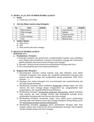 E. MEDIA, ALAT, DAN SUMBER PEMBELAJARAN
1. Media
1) Charta atau Torso Mata
2.

Alat dan Bahan (untuk setiap kelompok)

No.
Jenis
Jumlah
1.
Mata manusia
1
2.
Mata serangga
1
3.
Lup
1
4.
Lensa cembung
1
5.
Lilin
1
3. Sumber Belajar
a) Buku Siswa
b) LKS
c) Mata manusia dan mata serangga

No
6
7
8
9
10

Jenis
Layar (kertas)
Sedotan
Charta tes mata
Kertas karton
Meteran ukur

Jumlah
1
25
1
1
1

F. KEGIATAN PEMBELAJARAN
PERTEMUAN I
a. Pendahuluan ( 10 menit )
1) Pemusatan perhatian dan pemotivasian: mengilustrasikan kegiatan yang melibatkan
mata sebagai indera penglihatan, kemudian menunjukkan serangga dan menanyakan
apakah perbedaan antara mata manusia dengan mata serangga?
2) Apersepsi: bertanya jawab tentang proses pembentukan bayangan pada lensa
3) Guru menyampaikan garis besar tujuan pembelajaran
b. Kegiatan Inti ( 60 menit )
1) Menyampaikan informasi tentang kegiatan yang akan dilakukan siswa dalam
kelompok (mengamati mata dengan lup, mengamati pembentukan bayangan pada
manusia dan pada serangga, dan menghasilkan laporan pengamatan, Buku Siswa
halaman .....).
2) Membagi siswa dalam kelompok (5-6 siswa/kelompok) dan mendistribusikan alat
dan bahan kepada kelompok.
3) Membimbing kelompok dalam melakukan pengamatan terhadap bagian luar mata
manusia dan mata serangga dengan menggunakan lup, menggambarkan hasil
pengamatannya, dan mengidentifikasikan perbedaannya
4) Membimbing kelompok merumuskan pertanyaan (questioning), apakah perbedaan
mata manusia dan mata serangga tersebut juga berpengaruh terhadap proses
pembentukan bayangan pada mata manusia dan mata serangga
5) Membimbing kelompok menemukan bagian esensi dalam proses pembentukan
bayangan pada mata manusia (lensa) dan serangga (kumpulan lubang-lubang kecil),
dan merumuskan jawaban sementara (berhipotesis).
6) Membimbing kelompok mengamati proses pembentukan bayangan pada lensa
(sebagai analogi mata manusia) dan proses pembentukan bayangan oleh kumpulan
sedotan (sebagai analogi mata faset serangga)
7

 