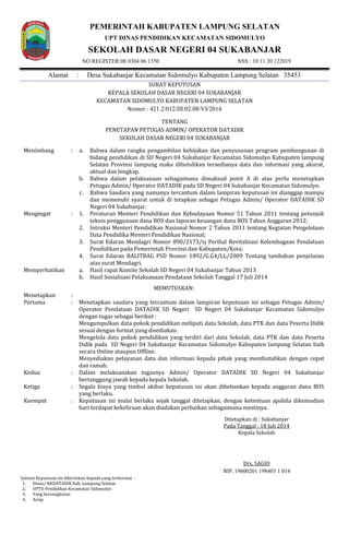 PEMERINTAH KABUPATEN LAMPUNG SELATAN
UPT DINAS PENDIDIKAN KECAMATAN SIDOMULYO
SEKOLAH DASAR NEGERI 04 SUKABANJAR
NO REGISTER:08 0304 06 1350 NSS : 10 11 20 122019
Alamat : Desa Sukabanjar Kecamatan Sidomulyo Kabupaten Lampung Selatan 35453
SURAT KEPUTUSAN
KEPALA SEKOLAH DASAR NEGERI 04 SUKABANJAR
KECAMATAN SIDOMULYO KABUPATEN LAMPUNG SELATAN
Nomor : 421.2/012/III.02.08/VI/2014
TENTANG
PENETAPAN PETUGAS ADMIN/ OPERATOR DATADIK
SEKOLAH DASAR NEGERI 04 SUKABANJAR
Ditetapkan di : Sukabanjar
Pada Tanggal : 18 Juli 2014
Kepala Sekolah
Drs. SAGIO
NIP. 19600201 198403 1 014
Salinan Keputusan ini dikirimkan kepada yang terhormat :
1. Dinas/ KKDATADIK Kab. Lampung Selatan
2. UPTD Pendidikan Kecamatan Sidomulyo
3. Yang bersangkutan
4. Arsip
Menimbang : a.
b.
c.
Bahwa dalam rangka pengambilan kebijakan dan penyusunan program pembangunan di
bidang pendidikan di SD Negeri 04 Sukabanjar Kecamatan Sidomulyo Kabupaten lampung
Selatan Provinsi lampung maka dibutuhkan tersedianya data dan informasi yang akurat,
aktual dan lengkap.
Bahwa dalam pelaksanaan sebagaimana dimaksud point A di atas perlu menetapkan
Petugas Admin/ Operator DATADIK pada SD Negeri 04 Sukabanjar Kecamatan Sidomulyo.
Bahwa Saudara yang namanya tercantum dalam lampiran keputusan ini dianggap mampu
dan memenuhi syarat untuk di tetapkan sebagai Petugas Admin/ Operator DATADIK SD
Negeri 04 Sukabanjar.
Mengingat : 1. Peraturan Menteri Pendidikan dan Kebudayaan Nomor 51 Tahun 2011 tentang petunjuk
teknis penggunaan dana BOS dan laporan keuangan dana BOS Tahun Anggaran 2012;
2. Intruksi Menteri Pendidikan Nasional Nomor 2 Tahun 2011 tentang Kegiatan Pengelolaan
Data Pendidika Menteri Pendidikan Nasional;
3. Surat Edaran Mendagri Nomor 890/2173/sj Perihal Revitalisasi Kelembagaan Pendataan
Pendidikan pada Pemerintah Provinsi dan Kabupaten/Kota;
4. Surat Edaran BALITBAG PSD Nomor 1892/G.G4/LL/2009 Tentang tambahan penjelasan
atas surat Mendagri.
Memperhatikan a. Hasil rapat Komite Sekolah SD Negeri 04 Sukabanjar Tahun 2013
b. Hasil Sosialisasi Pelaksanaan Pendataan Sekolah Tanggal 17 Juli 2014
MEMUTUSKAN:
Menetapkan :
Pertama : Menetapkan saudara yang tercantum dalam lampiran keputusan ini sebagai Petugas Admin/
Operator Pendataan DATADIK SD Negeri SD Negeri 04 Sukabanjar Kecamatan Sidomulyo
dengan tugas sebagai berikut :
7. Mengumpulkan data pokok pendidikan meliputi data Sekolah, data PTK dan data Peserta Didik
sesuai dengan format yang disediakan.
8. Mengelola data pokok pendidikan yang terdiri dari data Sekolah, data PTK dan data Peserta
Didik pada SD Negeri 04 Sukabanjar Kecamatan Sidomulyo Kabupaten lampung Selatan baik
secara Online ataupun Offline.
9. Menyediakan pelayanan data dan informasi kepada pihak yang membutuhkan dengan cepat
dan ramah.
Kedua : Dalam melaksanakan tugasnya Admin/ Operator DATADIK SD Negeri 04 Sukabanjar
bertanggung jawab kepada kepala Sekolah.
Ketiga : Segala biaya yang timbul akibat keputusan ini akan dibebankan kepada anggaran dana BOS
yang berlaku.
Keempat : Keputusan ini mulai berlaku sejak tanggal ditetapkan, dengan ketentuan apabila dikemudian
hari terdapat kekeliruan akan diadakan perbaikan sebagaimana mestinya.
 
