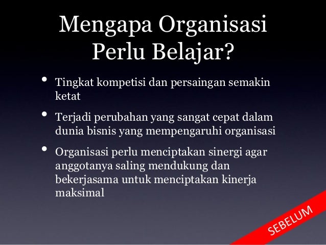 Mengapa Organisasi
Perlu Belajar?
• Tingkat kompetisi dan persaingan semakin
ketat
• Terjadi perubahan yang sangat cepat dalam
dunia bisnis yang mempengaruhi organisasi
• Organisasi perlu menciptakan sinergi agar
anggotanya saling mendukung dan
bekerjasama untuk menciptakan kinerja
maksimal
 
