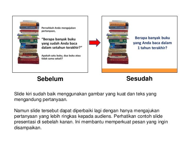 Sebelum Sesudah
Slide kiri sudah baik menggunakan gambar yang kuat dan teks yang
mengandung pertanyaan.
Namun slide tersebut dapat diperbaiki lagi dengan hanya mengajukan
pertanyaan yang lebih ringkas kepada audiens. Perhatikan contoh slide
presentasi di sebelah kanan. Ini membantu memperkuat pesan yang ingin
disampaikan.
 