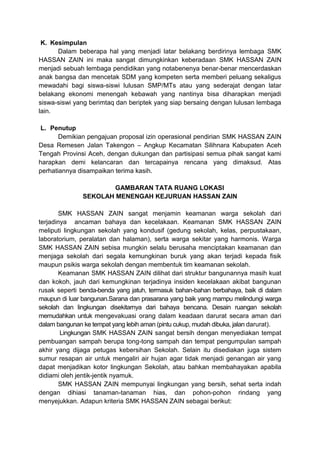 K. Kesimpulan
Dalam beberapa hal yang menjadi latar belakang berdirinya lembaga SMK
HASSAN ZAIN ini maka sangat dimungkinkan keberadaan SMK HASSAN ZAIN
menjadi sebuah lembaga pendidikan yang notabenenya benar-benar mencerdaskan
anak bangsa dan mencetak SDM yang kompeten serta memberi peluang sekaligus
mewadahi bagi siswa-siswi lulusan SMP/MTs atau yang sederajat dengan latar
belakang ekonomi menengah kebawah yang nantinya bisa diharapkan menjadi
siswa-siswi yang berimtaq dan beriptek yang siap bersaing dengan lulusan lembaga
lain.
L. Penutup
Demikian pengajuan proposal izin operasional pendirian SMK HASSAN ZAIN
Desa Remesen Jalan Takengon – Angkup Kecamatan Silihnara Kabupaten Aceh
Tengah Provinsi Aceh, dengan dukungan dan partisipasi semua pihak sangat kami
harapkan demi kelancaran dan tercapainya rencana yang dimaksud. Atas
perhatiannya disampaikan terima kasih.
GAMBARAN TATA RUANG LOKASI
SEKOLAH MENENGAH KEJURUAN HASSAN ZAIN
SMK HASSAN ZAIN sangat menjamin keamanan warga sekolah dari
terjadinya ancaman bahaya dan kecelakaan. Keamanan SMK HASSAN ZAIN
meliputi lingkungan sekolah yang kondusif (gedung sekolah, kelas, perpustakaan,
laboratorium, peralatan dan halaman), serta warga sekitar yang harmonis. Warga
SMK HASSAN ZAIN sebisa mungkin selalu berusaha menciptakan keamanan dan
menjaga sekolah dari segala kemungkinan buruk yang akan terjadi kepada fisik
maupun psikis warga sekolah dengan membentuk tim keamanan sekolah.
Keamanan SMK HASSAN ZAIN dilihat dari struktur bangunannya masih kuat
dan kokoh, jauh dari kemungkinan terjadinya insiden kecelakaan akibat bangunan
rusak seperti benda-benda yang jatuh, termasuk bahan-bahan berbahaya, baik di dalam
maupun di luar bangunan.Sarana dan prasarana yang baik yang mampu melindungi warga
sekolah dan lingkungan disekitarnya dari bahaya bencana. Desain ruangan sekolah
memudahkan untuk mengevakuasi orang dalam keadaan darurat secara aman dari
dalam bangunan ke tempat yang lebih aman (pintu cukup, mudah dibuka, jalan darurat).
Lingkungan SMK HASSAN ZAIN sangat bersih dengan menyediakan tempat
pembuangan sampah berupa tong-tong sampah dan tempat pengumpulan sampah
akhir yang dijaga petugas kebersihan Sekolah. Selain itu disediakan juga sistem
sumur resapan air untuk mengaliri air hujan agar tidak menjadi genangan air yang
dapat menjadikan kotor lingkungan Sekolah, atau bahkan membahayakan apabila
didiami oleh jentik-jentik nyamuk.
SMK HASSAN ZAIN mempunyai lingkungan yang bersih, sehat serta indah
dengan dihiasi tanaman-tanaman hias, dan pohon-pohon rindang yang
menyejukkan. Adapun kriteria SMK HASSAN ZAIN sebagai berikut:
 