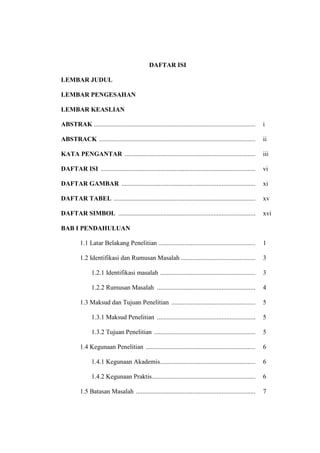 DAFTAR ISI
LEMBAR JUDUL
LEMBAR PENGESAHAN
LEMBAR KEASLIAN
ABSTRAK .................................................................................................... i
ABSTRACK ................................................................................................. ii
KATA PENGANTAR ................................................................................. iii
DAFTAR ISI ................................................................................................ vi
DAFTAR GAMBAR ................................................................................... xi
DAFTAR TABEL ........................................................................................ xv
DAFTAR SIMBOL ..................................................................................... xvi
BAB I PENDAHULUAN
1.1 Latar Belakang Penelitian ............................................................ 1
1.2 Identifikasi dan Rumusan Masalah .............................................. 3
1.2.1 Identifikasi masalah ........................................................... 3
1.2.2 Rumusan Masalah ............................................................. 4
1.3 Maksud dan Tujuan Penelitian .................................................... 5
1.3.1 Maksud Penelitian ............................................................. 5
1.3.2 Tujuan Penelitian ............................................................... 5
1.4 Kegunaan Penelitian .................................................................... 6
1.4.1 Kegunaan Akademis........................................................... 6
1.4.2 Kegunaan Praktis................................................................ 6
1.5 Batasan Masalah .......................................................................... 7
 