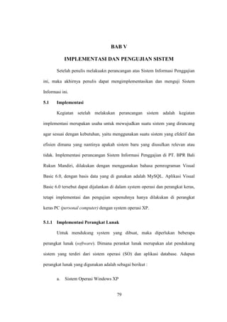 BAB V
IMPLEMENTASI DAN PENGUJIAN SISTEM
Setelah penulis melakuakn perancangan atas Sistem Informasi Penggajian
ini, maka akhirnya penulis dapat mengimplementasikan dan menguji Sistem
Informasi ini.
5.1 Implementasi
Kegiatan setelah melakukan perancangan sistem adalah kegiatan
implementasi merupakan usaha untuk mewujudkan suatu sistem yang dirancang
agar sesuai dengan kebutuhan, yaitu menggunakan suatu sistem yang efektif dan
efisien dimana yang nantinya apakah sistem baru yang diusulkan relevan atau
tidak. Implementasi perancangan Sistem Informasi Penggajian di PT. BPR Bali
Rukun Mandiri, dilakukan dengan menggunakan bahasa pemrograman Visual
Basic 6.0, dengan basis data yang di gunakan adalah MySQL. Aplikasi Visual
Basic 6.0 tersebut dapat dijalankan di dalam system operasi dan perangkat keras,
tetapi implementasi dan pengujian sepenuhnya hanya dilakukan di perangkat
keras PC (personal computer) dengan system operasi XP.
5.1.1 Implementasi Perangkat Lunak
Untuk mendukung system yang dibuat, maka diperlukan beberapa
perangkat lunak (software). Dimana perankat lunak merupakan alat pendukung
sistem yang terdiri dari sistem operasi (SO) dan aplikasi database. Adapun
perangkat lunak yang digunakan adalah sebagai berikut :
a. Sistem Operasi Windows XP
79
 
