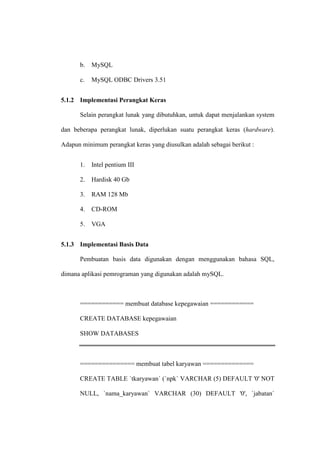 b. MySQL
c. MySQL ODBC Drivers 3.51
5.1.2 Implementasi Perangkat Keras
Selain perangkat lunak yang dibutuhkan, untuk dapat menjalankan system
dan beberapa perangkat lunak, diperlukan suatu perangkat keras (hardware).
Adapun minimum perangkat keras yang diusulkan adalah sebagai berikut :
1. Intel pentium III
2. Hardisk 40 Gb
3. RAM 128 Mb
4. CD-ROM
5. VGA
5.1.3 Implementasi Basis Data
Pembuatan basis data digunakan dengan menggunakan bahasa SQL,
dimana aplikasi pemrograman yang digunakan adalah mySQL.
============ membuat database kepegawaian ============
CREATE DATABASE kepegawaian
SHOW DATABASES
=============== membuat tabel karyawan ==============
CREATE TABLE `tkaryawan` (`npk` VARCHAR (5) DEFAULT '0' NOT
NULL, `nama_karyawan` VARCHAR (30) DEFAULT '0', `jabatan`
 