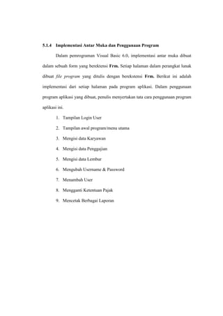 5.1.4 Implementasi Antar Muka dan Penggunaan Program
Dalam pemrograman Visual Basic 6.0, implementasi antar muka dibuat
dalam sebuah form yang berektensi Frm. Setiap halaman dalam perangkat lunak
dibuat file program yang ditulis dengan berekstensi Frm. Berikut ini adalah
implementasi dari setiap halaman pada program aplikasi. Dalam penggunaan
program aplikasi yang dibuat, penulis menyertakan tata cara penggunaan program
aplikasi ini.
1. Tampilan Login User
2. Tampilan awal program/menu utama
3. Mengisi data Karyawan
4. Mengisi data Penggajian
5. Mengisi data Lembur
6. Mengubah Username & Password
7. Menambah User
8. Mengganti Ketentuan Pajak
9. Mencetak Berbagai Laporan
 