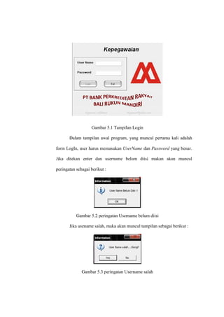 Gambar 5.1 Tampilan Login
Dalam tampilan awal program, yang muncul pertama kali adalah
form LogIn, user harus memasukan UserName dan Password yang benar.
Jika ditekan enter dan username belum diisi makan akan muncul
peringatan sebagai berikut :
Gambar 5.2 peringatan Username belum diisi
Jika usename salah, maka akan muncul tampilan sebagai berikut :
Gambar 5.3 peringatan Username salah
 