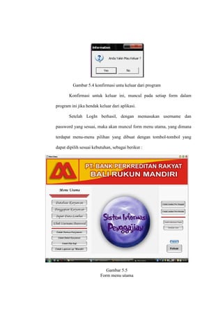 Gambar 5.4 konfirmasi untu keluar dari program
Konfirmasi untuk keluar ini, muncul pada setiap form dalam
program ini jika hendak keluar dari aplikasi.
Setelah LogIn berhasil, dengan memasukan username dan
password yang sesuai, maka akan muncul form menu utama, yang dimana
terdapat menu-menu pilihan yang dibuat dengan tombol-tombol yang
dapat dipilih sesuai kebutuhan, sebagai berikut :
Gambar 5.5
Form menu utama
 