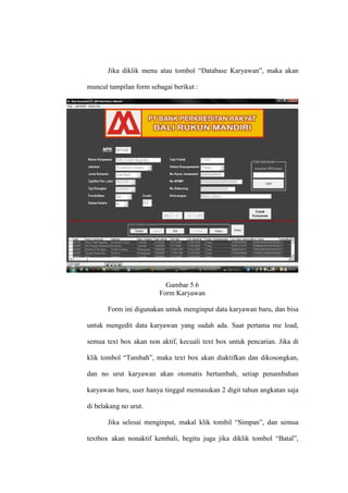 Jika diklik menu atau tombol “Database Karyawan”, maka akan
muncul tampilan form sebagai berikut :
Gambar 5.6
Form Karyawan
Form ini digunakan untuk menginput data karyawan baru, dan bisa
untuk mengedit data karyawan yang sudah ada. Saat pertama me load,
semua text box akan non aktif, kecuali text box untuk pencarian. Jika di
klik tombol “Tambah”, maka text box akan diaktifkan dan dikosongkan,
dan no urut karyawan akan otomatis bertambah, setiap penambahan
karyawan baru, user hanya tinggal memasukan 2 digit tahun angkatan saja
di belakang no urut.
Jika selesai menginput, makal klik tombil “Simpan”, dan semua
textbox akan nonaktif kembali, begitu juga jika diklik tombol “Batal”,
 