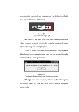 hanya saja tidak menambah data pada database. Jika ditekan tombol edit
maka semua textbox akan aktif kembali.
Gambar 5.7
Tampilan cara mengisi npk
Dari gambar di atas, yang diberi tanda biru, adalah auto increment
3 digit, yang akan bertambah otomatis, dan yang diberi tanda merah adalah
inputan tahun akngkatan seorang karyawan.
Jika cursor sedang dalam textbox lalu ditekan enter, tahun angkatan
dalam keadaan kosong atau dimasukan huruf atau hanya satu digit, maka
akan muncul tampilan sebagai berikut :
Gambar 5.8
Tampilan peringatan salah pengisian tahun angkatan
Dalam pengisian nama karyawan, textbox tidak boleh kosong dan
diisi dengan angka, jika tidak maka akan muncul tampilan peringatan
sebagai berikut :
 