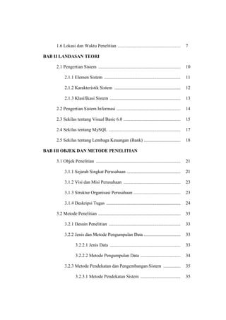 1.6 Lokasi dan Waktu Penelitian ....................................................... 7
BAB II LANDASAN TEORI
2.1 Pengertian Sistem ........................................................................ 10
2.1.1 Elemen Sistem ................................................................... 11
2.1.2 Karakteristik Sistem .......................................................... 12
2.1.3 Klasifikasi Sistem .............................................................. 13
2.2 Pengertian Sistem Informasi ........................................................ 14
2.3 Sekilas tentang Visual Basic 6.0 .................................................. 15
2.4 Sekilas tentang MySQL ............................................................... 17
2.5 Sekilas tentang Lembaga Keuangan (Bank) ................................ 18
BAB III OBJEK DAN METODE PENELITIAN
3.1 Objek Penelitian .......................................................................... 21
3.1.1 Sejarah Singkat Perusahaan ............................................... 21
3.1.2 Visi dan Misi Perusahaan .................................................. 23
3.1.3 Struktur Organisasi Perusahaan ......................................... 23
3.1.4 Deskripsi Tugas ................................................................. 24
3.2 Metode Penelitian ........................................................................ 33
3.2.1 Desain Penelitian ............................................................... 33
3.2.2 Jenis dan Metode Pengumpulan Data ................................ 33
3.2.2.1 Jenis Data .............................................................. 33
3.2.2.2 Metode Pengumpulan Data ................................... 34
3.2.3 Metode Pendekatan dan Pengembangan Sistem ............... 35
3.2.3.1 Metode Pendekatan Sistem ................................... 35
 
