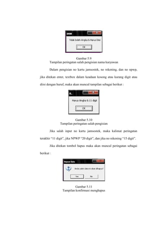 Gambar 5.9
Tampilan peringatan salah pengisian nama karyawan
Dalam pengisian no kartu jamsostek, no rekening, dan no npwp,
jika ditekan enter, textbox dalam keadaan kosong atau kurang digit atau
diisi dengan huruf, maka akan muncul tampilan sebagai berikut :
Gambar 5.10
Tampilan peringatan salah pengisian
Jika salah input no kartu jamsostek, maka kalimat peringatan
terakhir “11 digit”, jika NPWP “20 digit”, dan jika no rekening “15 digit”.
Jika ditekan tombol hapus maka akan muncul peringatan sebagai
berikut :
Gambar 5.11
Tampilan konfirmasi menghapus
 