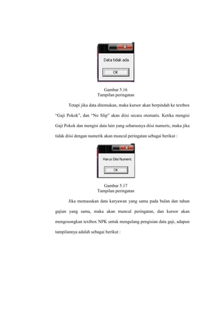 Gambar 5.16
Tampilan peringatan
Tetapi jika data ditemukan, maka kursor akan berpindah ke textbox
“Gaji Pokok”, dan “No Slip” akan diisi secara otomatis. Ketika mengisi
Gaji Pokok dan mengisi data lain yang seharusnya diisi numeric, maka jika
tidak diisi dengan numerik akan muncul peringatan sebagai berikut :
Gambar 5.17
Tampilan peringatan
Jika memasukan data karyawan yang sama pada bulan dan tahun
gajian yang sama, maka akan muncul peringatan, dan kursor akan
mengosongkan textbox NPK untuk mengulang pengisian data gaji, adapun
tampilannya adalah sebagai berikut :
 