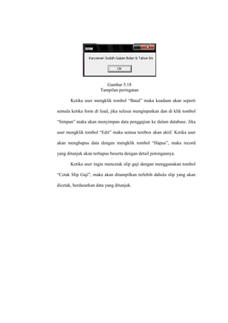Gambar 5.18
Tampilan peringatan
Ketika user mengklik tombol “Batal” maka keadaan akan seperti
semula ketika form di load, jika selesai menginputkan dan di klik tombol
“Simpan” maka akan menyimpan data penggajian ke dalam database. Jika
user mengklik tombol “Edit” maka semua textbox akan aktif. Ketika user
akan menghapus data dengan mengklik tombol “Hapus”, maka record
yang ditunjuk akan terhapus beserta dengan detail potongannya.
Ketika user ingin mencetak slip gaji dengan menggunakan tombol
“Cetak Slip Gaji”, maka akan ditampilkan terlebih dahulu slip yang akan
dicetak, berdasarkan data yang ditunjuk.
 