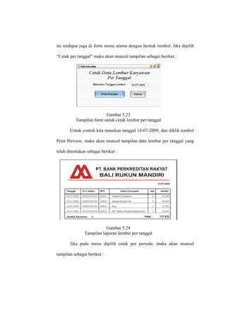 ini terdapat juga di form menu utama dengan bentuk tombol. Jika dipilih
“Cetak per tanggal” maka akan muncul tampilan sebagai berikut :
Gambar 5.23
Tampilan form untuk cetak lembur per tanggal
Untuk contoh kita masukan tanggal 14-07-2009, dan diklik tombol
Print Preview, maka akan muncul tampilan data lembur per tanggal yang
telah ditentukan sebagai berikut :
Gambar 5.24
Tampilan laporan lembur per tanggal
Jika pada menu dipilih cetak per periode, maka akan muncul
tampilan sebagai berikut :
 