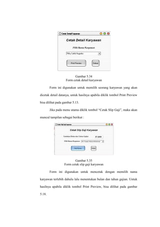 Gambar 5.34
Form cetak detail karyawan
Form ini digunakan untuk memilih seorang karyawan yang akan
dicetak detail datanya, untuk hasilnya apabila diklik tombol Print Preview
bisa dilihat pada gambar 5.13.
Jika pada menu utama diklik tombol “Cetak Slip Gaji”, maka akan
muncul tampilan sebagai berikut :
Gambar 5.35
Form cetak slip gaji karyawan
Form ini digunakan untuk mencetak dengan memilih nama
karyawan terlebih dahulu lalu menentukan bulan dan tahun gajian. Untuk
hasilnya apabila diklik tombol Print Preview, bisa dilihat pada gambar
5.18.
 