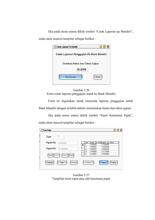 Jika pada menu utama diklik tombol “Cetak Laporan up Mandiri”,
maka akan muncul tampilan sebagai berikut :
Gambar 5.36
Form cetak laporan penggajian untuk ke Bank Mandiri
Form ini digunakan untuk mencetak laporan penggajian untuk
Bank Mandiri dengan terlebih dahulu menentukan bulan dan tahun gajian.
Jika pada menu utama diklik tombol “Ganti Ketentuan Pajak”,
maka akan muncul tampilan sebagai berikut :
Gambar 5.37
Tampilan form input atau edit ketentuan pajak
 