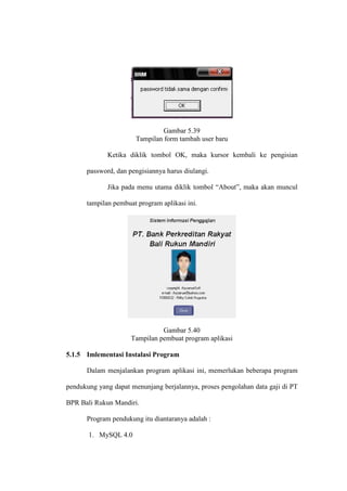 Gambar 5.39
Tampilan form tambah user baru
Ketika diklik tombol OK, maka kursor kembali ke pengisian
password, dan pengisiannya harus diulangi.
Jika pada menu utama diklik tombol “About”, maka akan muncul
tampilan pembuat program aplikasi ini.
Gambar 5.40
Tampilan pembuat program aplikasi
5.1.5 Imlementasi Instalasi Program
Dalam menjalankan program aplikasi ini, memerlukan beberapa program
pendukung yang dapat menunjang berjalannya, proses pengolahan data gaji di PT
BPR Bali Rukun Mandiri.
Program pendukung itu diantaranya adalah :
1. MySQL 4.0
 