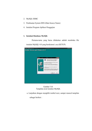 2. MySQL ODBC
3. Pembuatan System DSN (Data Source Name)
4. Instalasi Program Aplikasi Penggajian
1. Instalasi Database MySQL
Pertama-tama yang harus dilakukan adalah membuka file
instalasi MySQL 4.0 yang berekstensi .exe (SETUP)
Gambar 5.41
Tampilan awal instalasi MySQL
a. Lanjutkan dengan mengklik tombol next, sampai muncul tampilan
sebagai berikut :
 