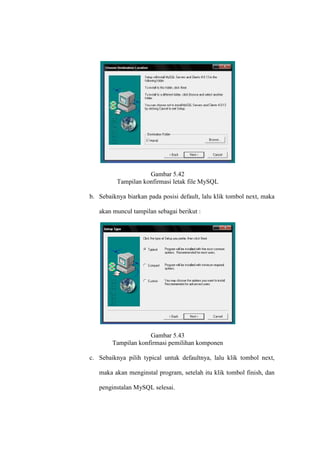 Gambar 5.42
Tampilan konfirmasi letak file MySQL
b. Sebaiknya biarkan pada posisi default, lalu klik tombol next, maka
akan muncul tampilan sebagai berikut :
Gambar 5.43
Tampilan konfirmasi pemilihan komponen
c. Sebaiknya pilih typical untuk defaultnya, lalu klik tombol next,
maka akan menginstal program, setelah itu klik tombol finish, dan
penginstalan MySQL selesai.
 