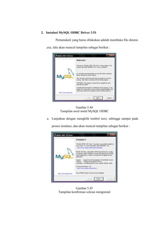 2. Instalasi MySQL ODBC Driver 3.51
Pertamakali yang harus dilakukan adalah membuka file ektensi
.exe, lalu akan muncul tampilan sebagai berikut :
Gambar 5.44
Tampilan awal instal MySQL ODBC
a. Lanjutkan dengan mengklik tombol next, sehingga sampai pada
proses instalasi, dan akan muncul tampilan sebagai berikut :
Gambar 5.45
Tampilan konfirmasi selesai menginstal
 