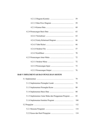 4.2.3.2 Diagram Konteks .................................................. 59
4.2.3.3 Data Flow Diagram ............................................... 59
4.2.3.4 Kamus Data ........................................................... 60
4.2.4 Perancangan Basis Data .................................................... 63
4.2.4.1 Normalisasi ........................................................... 63
4.2.4.2 Entity Relational Diagram ..................................... 66
4.2.4.3 Tabel Relasi ........................................................... 66
4.2.4.4 Struktur File .......................................................... 57
4.2.4.5 Kodifikasi .............................................................. 70
4.2.5 Perancangan Antar Muka .................................................. 72
4.2.5.1 Struktur Menu ....................................................... 72
4.2.5.2 Perancangan Input ................................................. 73
4.2.5.3 Perancangan Output .............................................. 76
BAB V IMPLEMENTASI DAN PENGUJIAN SISTEM
5.1 Implementasi ............................................................................... 79
5.1.2 Implementasi Perangkat Lunak ......................................... 79
5.1.3 Implementasi Perangkat Keras .......................................... 80
5.1.4 Implementasi Basis Data ................................................... 80
5.1.5 Implementasi Antar Muka dan Penggunaan Program ....... 83
5.1.6 Implementasi Instalasi Program ........................................ 104
5.2 Pengujian ..................................................................................... 112
5.2.1 Rencana Pengujian ............................................................ 114
5.2.2 Kasus dan Hasil Pengujian ................................................ 114
 