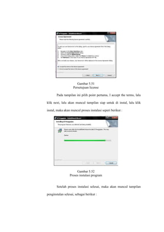 Gambar 5.51
Persetujuan license
Pada tampilan ini pilih point pertama, I accept the terms, lalu
klik next, lalu akan muncul tampilan siap untuk di instal, lalu klik
instal, maka akan muncul proses instalasi seperi berikut :
Gambar 5.52
Proses instalasi program
Setelah proses instalasi selesai, maka akan muncul tampilan
penginstalan selesai, sebagai berikut :
 