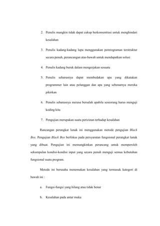 2. Penulis mungkin tidak dapat cukup berkonsentrasi untuk menghindari
kesalahan
3. Penulis kadang-kadang lupa menggunakan pemrograman terstruktur
secara penuh, perancangan atas-bawah untuk mendapatkan solusi
4. Penulis kadang buruk dalam mengerjakan sesuatu
5. Penulis seharusnya dapat membedakan apa yang dikatakan
programmer lain atau pelanggan dan apa yang sebenarnya mereka
pikirkan
6. Penulis seharusnya merasa bersalah apabila seseorang harus menguji
koding kita
7. Pengujian merupakan suatu perizinan terhadap kesalahan
Rancangan perangkat lunak ini menggunakan metode pengujian Black
Box. Pengujian Black Box berfokus pada persyaratan fungsional perangkat lunak
yang dibuat. Pengujian ini memungkinkan perancang untuk memperoleh
sekumpulan kondisi-kondisi input yang secara penuh menguji semua kebutuhan
fungsional suatu program.
Metode ini berusaha menemukan kesalahan yang termasuk kategori di
bawah ini :
a. Fungsi-fungsi yang hilang atau tidak benar
b. Kesalahan pada antar muka
 