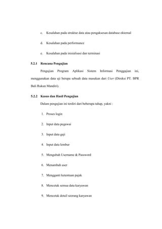 c. Kesalahan pada struktur data atau pengaksesan database ekternal
d. Kesalahan pada performance
e. Kesalahan pada inisialisasi dan terminasi
5.2.1 Rencana Pengujian
Pengujian Program Aplikasi Sistem Informasi Penggajian ini,
menggunakan data uji berupa sebuah data masukan dari User (Direksi PT. BPR
Bali Rukun Mandiri).
5.2.2 Kasus dan Hasil Pengujian
Dalam pengujian ini terdiri dari beberapa tahap, yakni :
1. Proses login
2. Input data pegawai
3. Input data gaji
4. Input data lembur
5. Mengubah Username & Password
6. Menambah user
7. Mengganti ketentuan pajak
8. Mencetak semua data karyawan
9. Mencetak detail seorang karyawan
 