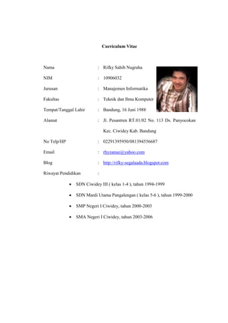 Curriculum Vitae
Nama : Rifky Sahib Nugraha
NIM : 10906032
Jurusan : Manajemen Informatika
Fakultas : Teknik dan Ilmu Komputer
Tempat/Tanggal Lahir : Bandung, 16 Juni 1988
Alamat : Jl. Pesantren RT.01/02 No. 113 Ds. Panyocokan
Kec. Ciwidey Kab. Bandung
No Telp/HP : 02291395950/081394556687
Email : rhyzanue@yahoo.com
Blog : http://rifky-segalaada.blogspot.com
Riwayat Pendidikan :
• SDN Ciwidey III ( kelas 1-4 ), tahun 1994-1999
• SDN Mardi Utama Pangalengan ( kelas 5-6 ), tahun 1999-2000
• SMP Negeri I Ciwidey, tahun 2000-2003
• SMA Negeri I Ciwidey, tahun 2003-2006
 