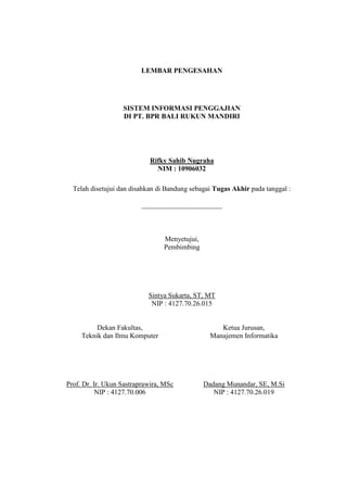 LEMBAR PENGESAHAN
SISTEM INFORMASI PENGGAJIAN
DI PT. BPR BALI RUKUN MANDIRI
Rifky Sahib Nugraha
NIM : 10906032
Telah disetujui dan disahkan di Bandung sebagai Tugas Akhir pada tanggal :
_______________________
Menyetujui,
Pembimbing
Sintya Sukarta, ST, MT
NIP : 4127.70.26.015
Dekan Fakultas, Ketua Jurusan,
Teknik dan Ilmu Komputer Manajemen Informatika
Prof. Dr. Ir. Ukun Sastraprawira, MSc Dadang Munandar, SE, M.Si
NIP : 4127.70.006 NIP : 4127.70.26.019
 