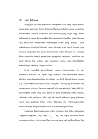 1.1. Latar Belakang
Penggajian di dalam perusahaan merupakan event yang sangat penting,
karena dalam penerapan Sistem Informasi Manajemen hal ini sangat sensitif dan
membutuhkan ketelitian, keakuratan dan konsentrasi yang sangat tinggi. Semua
itu haruslah terencana dan terstruktur, karena untuk menghasilkan suatu informasi
yang berkualitas, memerlukan perancangan sistem yang matang. Dalam
perkembangan teknologi informasi zaman sekarang, telah banyak instansi yang
memakai pengolahan data secara komputerisasi dalam berbagai hal. Misalnya
dalam mengelola absensi, pengarsipan, penggajian, penjualan, persediaan dan
masih banyak lagi instansi atau perusahaan swasta yang memanfaatkan
perkembangan teknologi komputerisasi ini.
Selain mengikuti perkembangan zaman, instansi-instansi ini pun
mempunyai maksud lain, seperti ingin memakai atau menentukan standar
teknologi yang digunakan dalam perusahaan yang lebih dikenal dengan sebutan
SOP (Standar Operasional Perusahaan), mengatasi kendala yang diakibatkan oleh
proses manual, sehingga dalam memperoleh informasi yang diperlukan tidak lagi
membutuhkan waktu yang lama. Selain itu tidak membuang waktu percuma,
efektifitas kerja meningkat, tidak lagi ada banyak pekerjaan yang terhambat
karena suatu pekerjaan belum selesai dikerjakan dan perbaikan-perbaikan
prosedur lainnya, yang dirasa perlu untuk perkembangan perusahaan.
Mengingat dalam perancangan sistem informasi yang baik, perlu adanya
komponen-komponen yang dapat mendukung dan dapat dijadikan bahan
perancangan sistem, yaitu sebuah Data/Informasi yang pada awalnya hanya data
1
 
