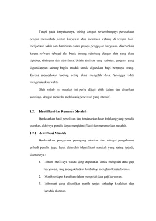 Tetapi pada kenyataannya, seiring dengan berkembangnya perusahaan
dengan menambah jumlah karyawan dan membuka cabang di tempat lain,
menjadikan salah satu hambatan dalam proses penggajian karyawan, disebabkan
karena sofware sebagai alat bantu kurang seimbang dengan data yang akan
diproses, disimpan dan dipelihara. Selain fasilitas yang terbatas, program yang
digunakanpun kurang begitu mudah untuk digunakan bagi beberapa orang.
Karena memerlukan koding setiap akan mengolah data. Sehingga tidak
mengefisienkan waktu.
Oleh sebab itu masalah ini perlu dikaji lebih dalam dan dicarikan
solusinya, dengan mencoba melakukan penelitian yang intensif.
1.2. Identifikasi dan Rumusan Masalah
Berdasarkan hasil penelitian dan berdasarkan latar belakang yang penulis
utarakan, akhirnya penulis dapat mengidentifikasi dan merumuskan masalah.
1.2.1 Identifikasi Masalah
Berdasarkan pernyataan pemegang otoritas dan sebagai pengalaman
pribadi penulis juga, dapat diperoleh identifikasi masalah yang sering terjadi,
diantaranya :
1. Belum efektifkya waktu yang digunakan untuk mengolah data gaji
karyawan, yang mengakibatkan lambatnya menghasilkan informasi.
2. Masih terdapat kesulitan dalam mengolah data gaji karyawan.
3. Informasi yang dihasilkan masih rentan terhadap kesalahan dan
ketidak akuratan.
 