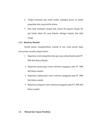 4. Tingkat keamanan data masih rendah, sedangkan proses ini adalah
pengolahan data yang bersifat rahasia.
5. Data tidak terintegrasi dengan baik, karena file pegawai dengan file
gaji berada dalam file yang berbeda, sehingga integrasi data tidak
terjaga.
1.2.2 Rumusan Masalah
Setelah panulis mengidentifikasi masalah di atas, maka penulis dapat
merumuskan masalah sebagai berikut :
1. Bagaimana sistem pengolahan data gaji yang sedang berjalan pada PT.
BPR Bali Rukun Mandiri.
2. Bagaimana perancangan sistem informasi penggajian pada PT. BPR
Bali Rukun mandiri.
3. Bagaimana implementasi sistem informasi penggajian pada PT. BPR
Bali Rukun mandiri.
4. Bagaimana pengujian sistem informasi penggajian pada PT. BPR Bali
Rukun mandiri.
1.3. Maksud dan Tujuan Penelitian
 