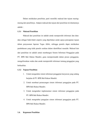Dalam melakukan penelitian, pasti memiliki maksud dan tujuan masing-
masing dari penelitinya. Adapun maksud dan tujuan dari penelitian ini diantaranya
adalah :
1.3.1 Maksud Penelitian
Maksud dari penelitian ini adalah untuk memperoleh informasi dan data-
data sebagai bukti-bukti empiris yang diperlukan untuk upaya pencapaian tujuan
dalam penyusunan laporan Tugas Akhir, sehingga penulis dapat melakukan
pembahasan yang telah penulis uraikan dalam identifikasi masalah. Maksud lain
dari penelitian ini adalah untuk membangun Sistem Informasi Penggajian pada
PT. BPR Bali Rukun Mandiri, guna mempermudah dalam proses penggajian,
mengefisienkan waktu dan untuk memperoleh informasi tentang penggajian yang
berkualitas.
1.3.2 Tujuan Penelitian
1. Untuk mengetahui sistem informasi penggajian karyawan yang sedang
berjalan di PT. BPR Bali Rukun Mandiri.
2. Untuk membuat perancangan sistem informasi penggajian pada PT.
BPR Bali Rukun Mandiri.
3. Untuk mengetahui implementasi sistem informasi penggajian pada
PT. BPR Bali Rukun Mandiri.
4. Untuk mengetahui pengujian sistem informasi penggajian pada PT.
BPR Bali Rukun Mandiri.
1.4. Kegunaan Penelitian
 