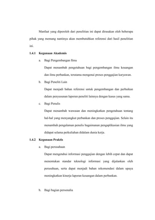Manfaat yang diperoleh dari penelitian ini dapat dirasakan oleh beberapa
pihak yang memang nantinya akan membutuhkan referensi dari hasil penelitian
ini.
1.4.1 Kegunaan Akademis
a. Bagi Pengembangan Ilmu
Dapat menambah pengetahuan bagi pengembangan ilmu keuangan
dan ilmu perbankan, terutama mengenai proses penggajian karyawan.
b. Bagi Peneliti Lain
Dapat menjadi bahan referensi untuk pengembangan dan perbaikan
dalam penyusunan laporan peneliti lainnya dengan kasus yang sama.
c. Bagi Penulis
Dapat menambah wawasan dan meningkatkan pengetahuan tentang
hal-hal yang menyangkut perbankan dan proses penggajian. Selain itu
menambah pengalaman penulis bagaimanan pengaplikasian ilmu yang
didapat selama perkuliahan didalam dunia kerja.
1.4.2 Kegunaan Praktis
a. Bagi perusahaan
Dapat mengetahui informasi penggajian dengan lebih cepat dan dapat
menentukan standar teknologi informasi yang dijalankan oleh
perusahaan, serta dapat menjadi bahan rekomendasi dalam upaya
meningkatkan kinerja laporan keuangan dalam perbankan.
b. Bagi bagian personalia
 