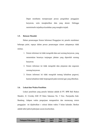 Dapat membantu mempercepat proses pengolahan penggajian
karyawan, serta menghasilkan data yang akurat. Sehingga
meminimalis terjadinya kesalahan yang mungkin terjadi.
1.5. Batasan Masalah
Dalam perancangan Sistem Informasi Penggajian ini, penulis membatasi
beberapa point, supaya dalam proses perancangan sistem cakupannya tidak
meluas.
1. Sistem informasi ini tidak mengolah data aset seorang karyawan, yang
menentukan besarnya tunjangan jabatan yang diperoleh seorang
karyawan.
2. Sistem informasi ini tidak mengolah data pinjaman dan angsuran
seorang karyawan.
3. Sistem informasi ini tidak mengolah tentang kehadiran pegawai,
karena kehadiran tidak berpengaruh pada nominal gaji yang diberikan.
1.6. Lokasi dan Waktu Penelitian
Lokasi penelitian yang penulis lakukan adalah di PT. BPR Bali Rukun
Mandiri, Jl. Ciwidey KM 29 Ruko Sukarasa No. 5 Kec. Pasirjambu Kab.
Bandung. Adapun waktu pengerjaan menganalisis dan merancang sistem
penggajian ini dijadwalkan ± selesai dalam waktu 5 bulan kalender. Berikut
adalah tabel jadwal pekerjaan secara keseluruhan.
Tahapan Pekerjaan
Maret
2009
April
2009
Mei
2009
Juni
2009
Juli
2009
 
