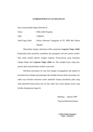 LEMBAR PERNYATAAN KEASLIAN
Saya yang bertanda tangan dibawah ini :
Nama : Rifky Sahib Nugraha
NIM : 10906032
Judul Tugas Akhir : Sistem Informasi Penggajian di PT. BPR Bali Rukun
Mandiri
Menyatakan dengan sebenarnya bahwa penulisan Laporan Tugas Akhir
berdasarkan hasil penelitian, pemikiran dan pemaparan asli dari penulis sendiri,
baik untuk naskah laporan maupun kegiatan Programming yang tercantum
sebagai bagian dari Laporan Tugas Akhir ini. Jika terdapat karya orang lain,
penulis akan mencantumkan sumber secara jelas.
Demikian pernyataan ini saya buat dengan sesungguhnya dan apabila di
kemudian hari terdapat penyimpangan dan ketidak benaran dalam pernyataan ini,
maka saya bersedia menerima sanksi akademik berupa pencabutan gelar yang
telah diperoleh karena karya tulis ini dan sanksi lain sesuai dengan norma yang
berlaku di perguruan tinggi ini.
Bandung, Agustus 2009
Yang membuat pernyataan,
( Rifky Sahib Nugraha )
NIM : 10906032
 