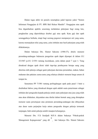 Dalam tugas akhir ini penulis nenetapkan judul laporan yakni “Sistem
Informasi Penggajian di PT. BPR Bali Rukun Mandiri”. Penggajian atau upah
bisa digambarkan apabila seseorang melakukan pekerjaan bagi orang lain,
penghasilan yang diperolehnya disebut gaji atau upah. Kata gaji dan upah
sesungguhnya berbeda, tetapi bagi seorang pegawai mempunyai arti yang sama,
karena menunjukan nilai yang sama, yaitu imbalan atas hasil pekerjaan yang telah
dilakukannya.
Dalam bukunya Drs. Slamet Saksono (1988:37), ditulis menurut
perundang-undangan Indonesia pengertian upah dapat dijumpai di dalam UU
33/1947 jo.UU 2/1951 tentang kecelakaan, yaitu dalam pasal 7 ayat 1. Yang
dimaksud dengan upah disini ialah tiap-tiap pembayaran berupa uang yang
diterima oleh pekerja sebagai ganti pekerjaan dan/atau perumahan, makan, bahan
makanan dan pakaian cuma-cuma yang nilainya ditaksir menurut harga umum di
tempat itu.
Sementara PP 7/1981 tentang perlingdungan upah pada pasal 1 butir a
disebutkan bahwa yang dimaksud dengan upah adalah suatu penerimaan sebagai
imbalan dari pengusaha kepada pekerja untuk suatu pekerjaan atau jasa yang telah
atau akan dilakukan, dinyatakan atau dinilai dalam bentuk uang yang ditetapkan
menurut suatu persetujuan atau peraturan perundang-undangan dan dibayarkan
atas dasar suatu perjanjian kerja antara pengusaha dengan pekerja termasuk
tunjangan, baik untuk pekerja sendiri maupun keluarganya.
Menurut Drs. F.X Soedjadi M.P.A dalam bukunya “Pokok-pokok
Management Kepegawaian” yang dikutip dari bukunya Drs. Slamet Saksono
9
 